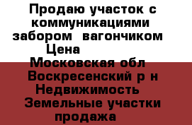 Продаю участок с коммуникациями, забором, вагончиком › Цена ­ 450 000 - Московская обл., Воскресенский р-н Недвижимость » Земельные участки продажа   